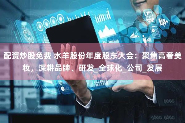 配资炒股免费 水羊股份年度股东大会：聚焦高奢美妆，深耕品牌、研发_全球化_公司_发展