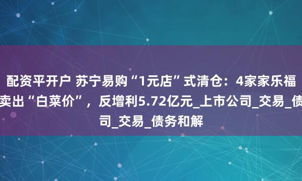 配资平开户 苏宁易购“1元店”式清仓：4家家乐福子公司卖出“白菜价”，反增利5.72亿元_上市公司_交易_债务和解