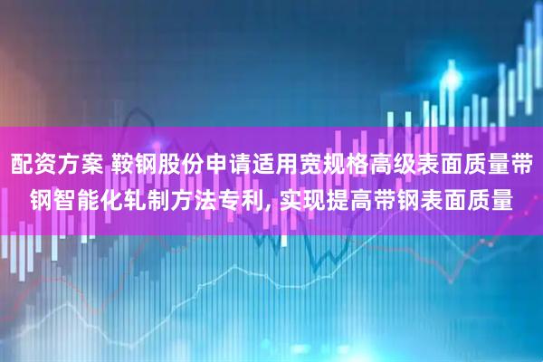 配资方案 鞍钢股份申请适用宽规格高级表面质量带钢智能化轧制方法专利, 实现提高带钢表面质量