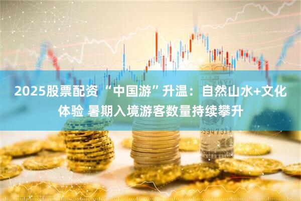 2025股票配资 “中国游”升温：自然山水+文化体验 暑期入境游客数量持续攀升