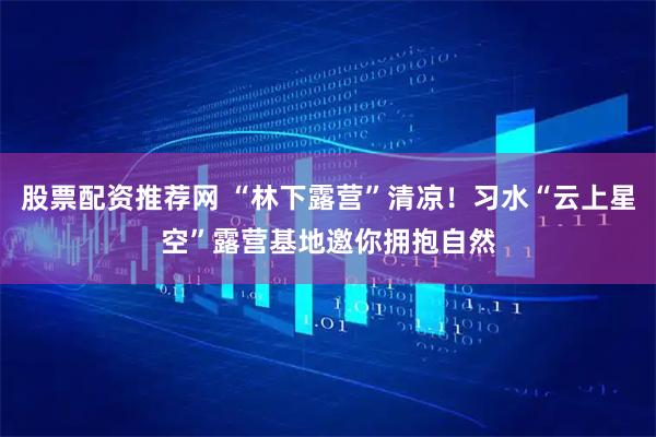 股票配资推荐网 “林下露营”清凉！习水“云上星空”露营基地邀你拥抱自然