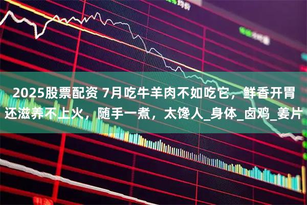 2025股票配资 7月吃牛羊肉不如吃它，鲜香开胃还滋养不上火，随手一煮，太馋人_身体_卤鸡_姜片