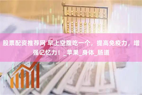 股票配资推荐网 早上空腹吃一个，提高免疫力，增强记忆力！_苹果_身体_肠道