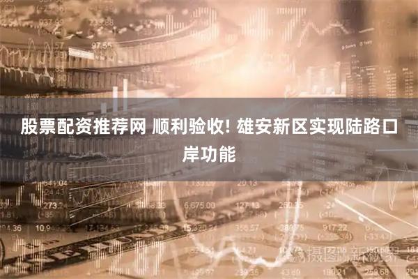 股票配资推荐网 顺利验收! 雄安新区实现陆路口岸功能