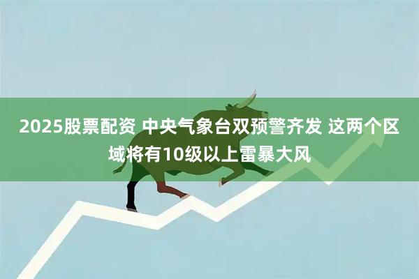 2025股票配资 中央气象台双预警齐发 这两个区域将有10级以上雷暴大风