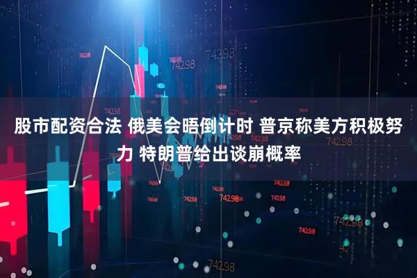 股市配资合法 俄美会晤倒计时 普京称美方积极努力 特朗普给出谈崩概率