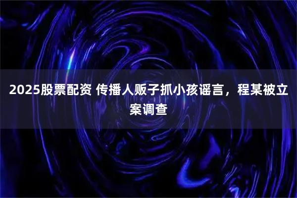2025股票配资 传播人贩子抓小孩谣言，程某被立案调查
