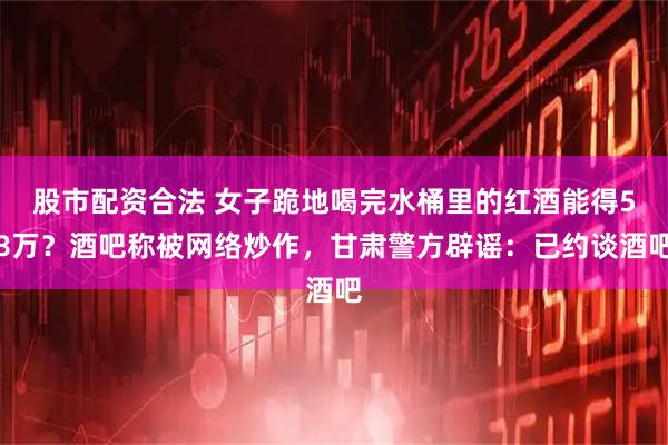 股市配资合法 女子跪地喝完水桶里的红酒能得58万？酒吧称被网络炒作，甘肃警方辟谣：已约谈酒吧