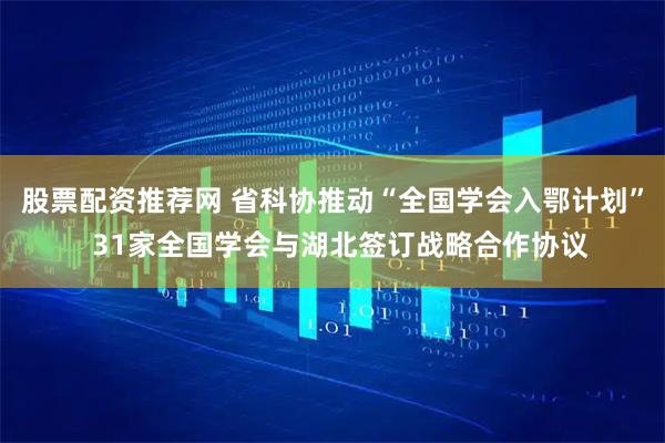 股票配资推荐网 省科协推动“全国学会入鄂计划”  31家全国学会与湖北签订战略合作协议