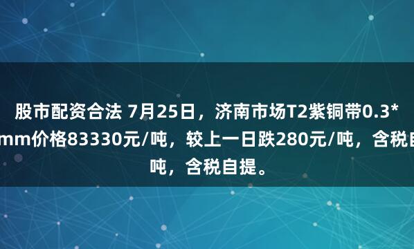 股市配资合法 7月25日，济南市场T2紫铜带0.3*300mm价格83330元/吨，较上一日跌280元/吨，含税自提。