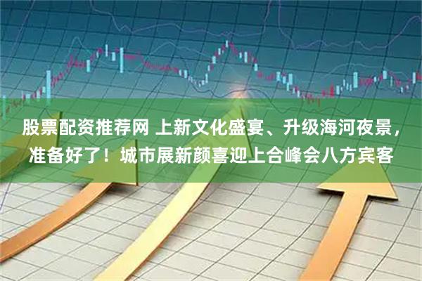 股票配资推荐网 上新文化盛宴、升级海河夜景，准备好了！城市展新颜喜迎上合峰会八方宾客