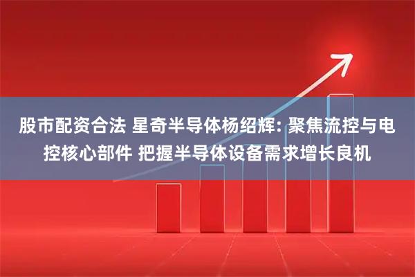 股市配资合法 星奇半导体杨绍辉: 聚焦流控与电控核心部件 把握半导体设备需求增长良机