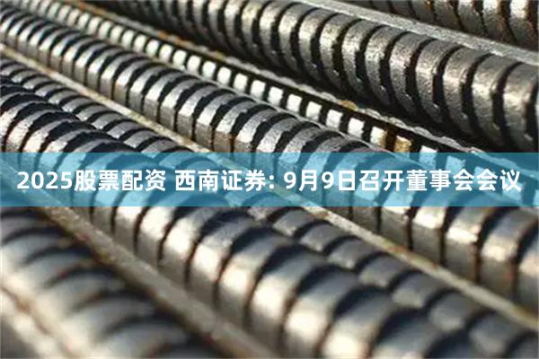 2025股票配资 西南证券: 9月9日召开董事会会议