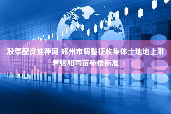 股票配资推荐网 郑州市调整征收集体土地地上附着物和青苗补偿标准