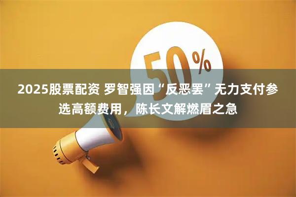 2025股票配资 罗智强因“反恶罢”无力支付参选高额费用，陈长文解燃眉之急