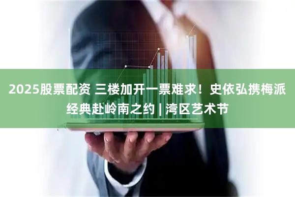 2025股票配资 三楼加开一票难求！史依弘携梅派经典赴岭南之约 | 湾区艺术节