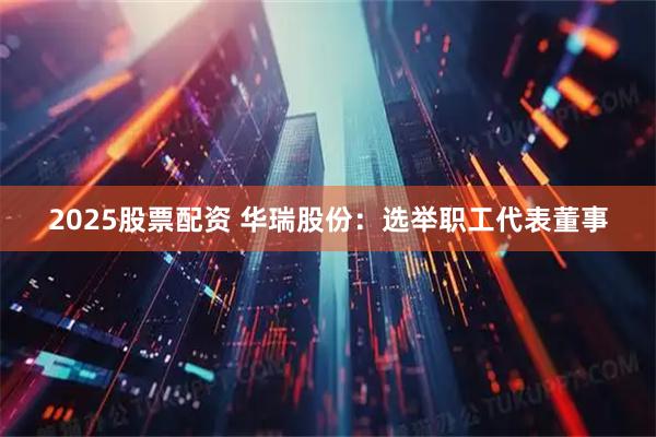 2025股票配资 华瑞股份：选举职工代表董事