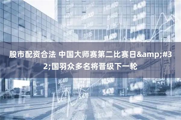 股市配资合法 中国大师赛第二比赛日&#32;国羽众多名将晋级下一轮