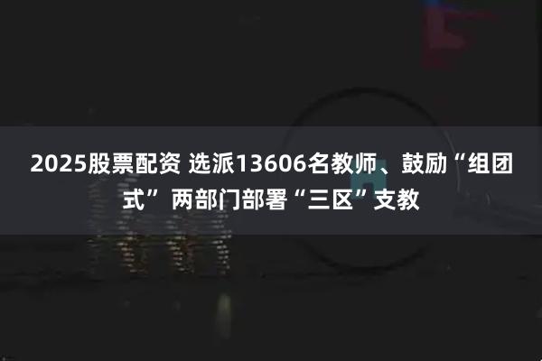 2025股票配资 选派13606名教师、鼓励“组团式” 两部门部署“三区”支教
