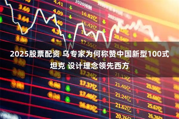 2025股票配资 乌专家为何称赞中国新型100式坦克 设计理念领先西方