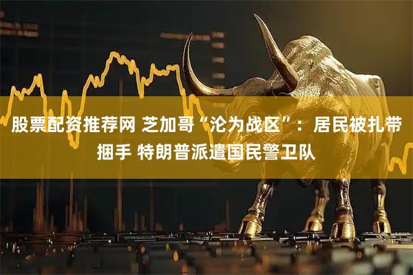 股票配资推荐网 芝加哥“沦为战区”：居民被扎带捆手 特朗普派遣国民警卫队