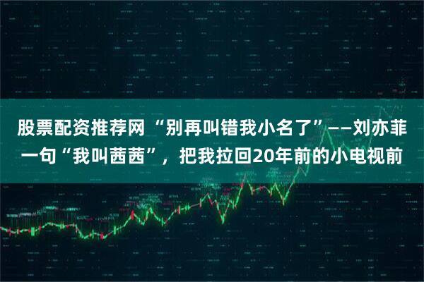 股票配资推荐网 “别再叫错我小名了”——刘亦菲一句“我叫茜茜”,把我拉回20年前的小电视前