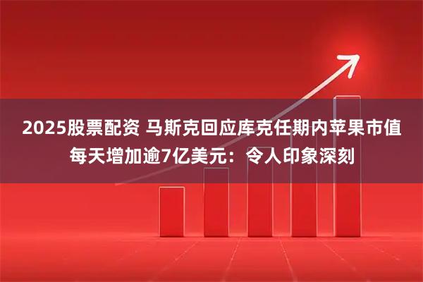 2025股票配资 马斯克回应库克任期内苹果市值每天增加逾7亿美元:令人印象深刻