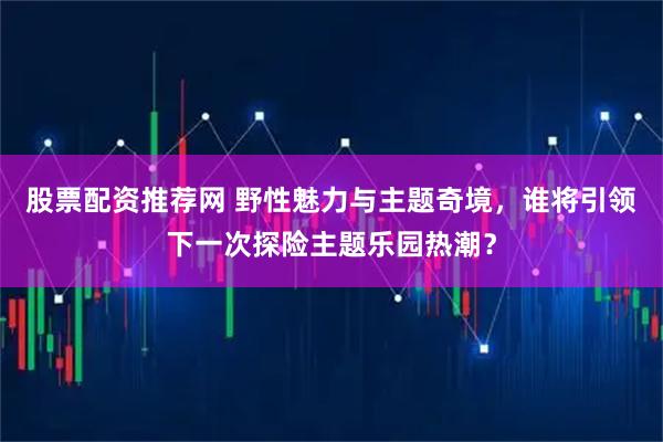 股票配资推荐网 野性魅力与主题奇境，谁将引领下一次探险主题乐园热潮？