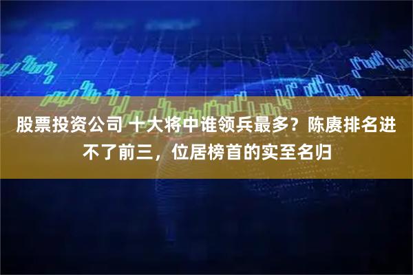 股票投资公司 十大将中谁领兵最多？陈赓排名进不了前三，位居榜首的实至名归