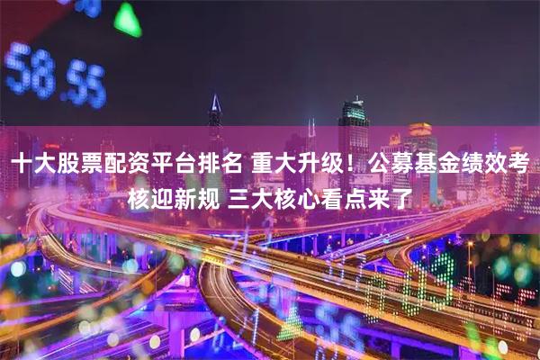 十大股票配资平台排名 重大升级！公募基金绩效考核迎新规 三大核心看点来了