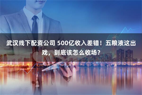 武汉线下配资公司 500亿收入差错！五粮液这出戏，到底该怎么收场？