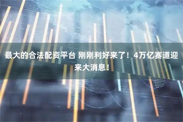 最大的合法配资平台 刚刚利好来了！4万亿赛道迎来大消息！