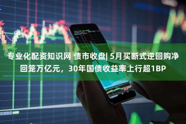 专业化配资知识网 债市收盘| 5月买断式逆回购净回笼万亿元，30年国债收益率上行超1BP