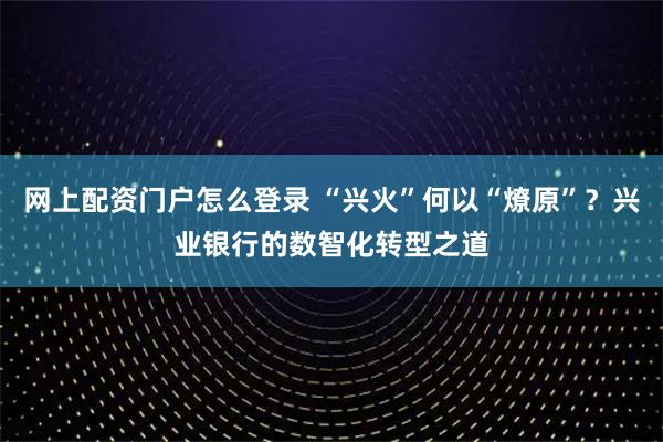 网上配资门户怎么登录 “兴火”何以“燎原”？兴业银行的数智化转型之道