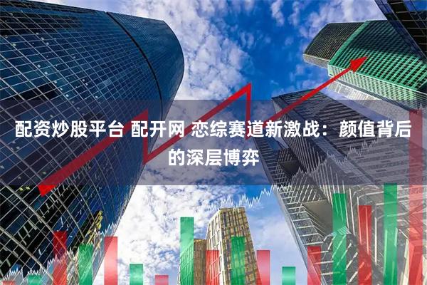 配资炒股平台 配开网 恋综赛道新激战：颜值背后的深层博弈