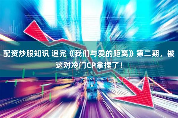 配资炒股知识 追完《我们与爱的距离》第二期，被这对冷门CP拿捏了！
