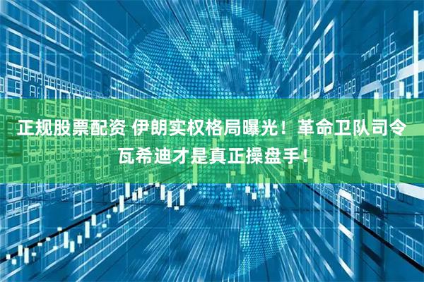 正规股票配资 伊朗实权格局曝光！革命卫队司令瓦希迪才是真正操盘手！