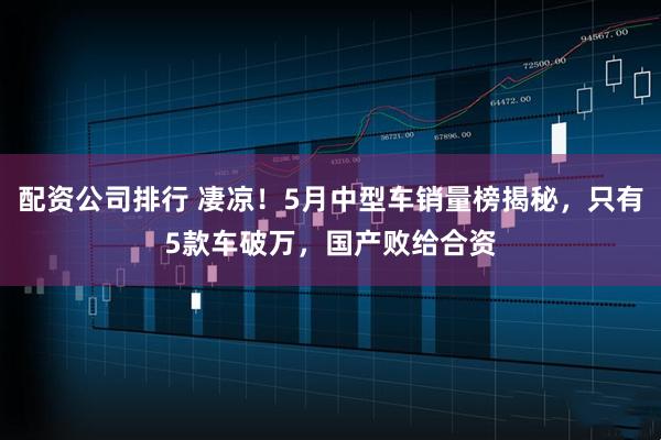 配资公司排行 凄凉！5月中型车销量榜揭秘，只有5款车破万，国产败给合资